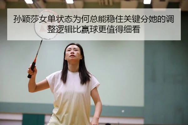 孙颖莎女单状态为何总能稳住关键分她的调整逻辑比赢球更值得细看